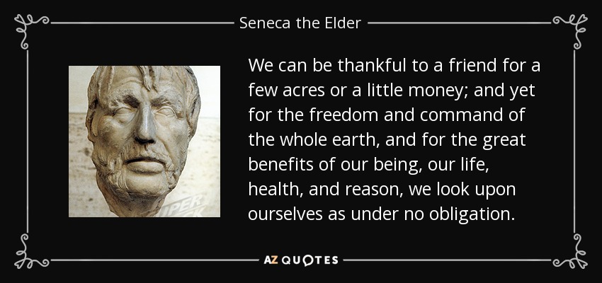 We can be thankful to a friend for a few acres or a little money; and yet for the freedom and command of the whole earth, and for the great benefits of our being, our life, health, and reason, we look upon ourselves as under no obligation. - Seneca the Elder