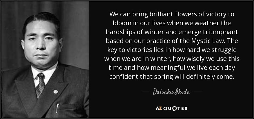 We can bring brilliant flowers of victory to bloom in our lives when we weather the hardships of winter and emerge triumphant based on our practice of the Mystic Law. The key to victories lies in how hard we struggle when we are in winter, how wisely we use this time and how meaningful we live each day confident that spring will definitely come. - Daisaku Ikeda