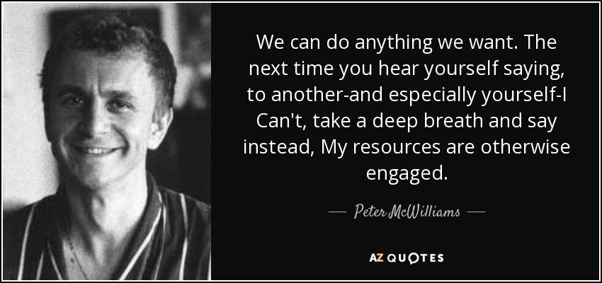 We can do anything we want. The next time you hear yourself saying, to another-and especially yourself-I Can't, take a deep breath and say instead, My resources are otherwise engaged. - Peter McWilliams