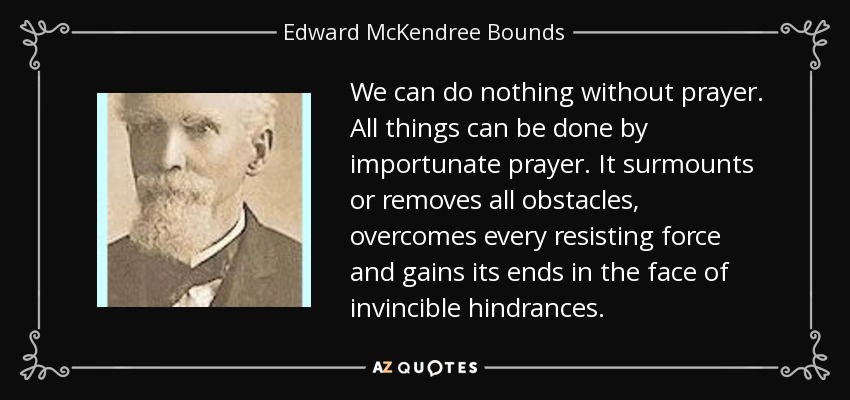 We can do nothing without prayer. All things can be done by importunate prayer. It surmounts or removes all obstacles, overcomes every resisting force and gains its ends in the face of invincible hindrances. - Edward McKendree Bounds