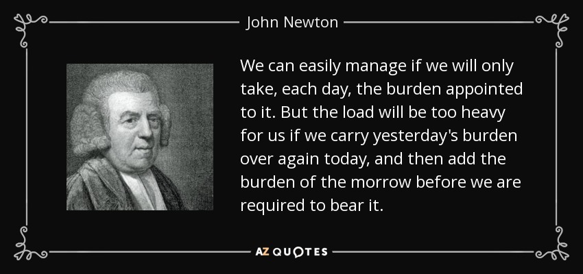 Podemos arreglárnoslas fácilmente si sólo llevamos, cada día, la carga que le corresponde. Pero la carga será demasiado pesada para nosotros si hoy volvemos a llevar la carga de ayer, y luego añadimos la carga de mañana antes de que se nos exija llevarla. - John Newton