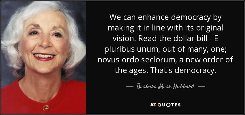 We can enhance democracy by making it in line with its original vision. Read the dollar bill - E pluribus unum, out of many, one; novus ordo seclorum, a new order of the ages. That's democracy. - Barbara Marx Hubbard