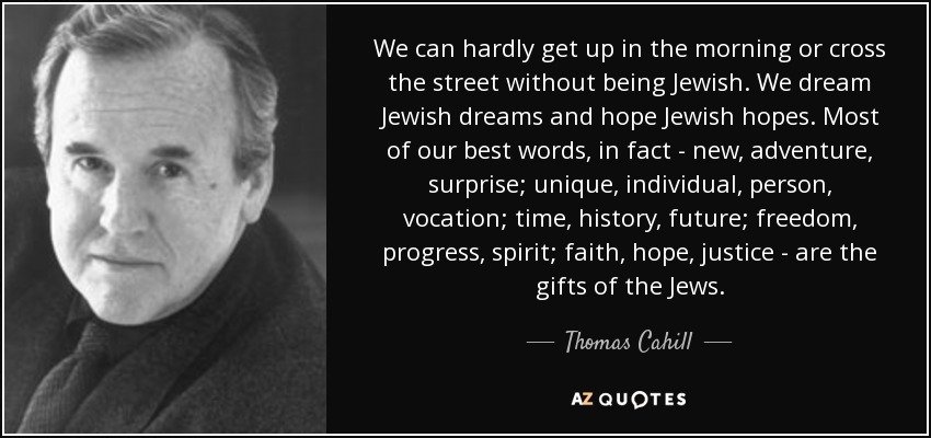 We can hardly get up in the morning or cross the street without being Jewish. We dream Jewish dreams and hope Jewish hopes. Most of our best words, in fact - new, adventure, surprise; unique, individual, person, vocation; time, history, future; freedom, progress, spirit; faith, hope, justice - are the gifts of the Jews. - Thomas Cahill