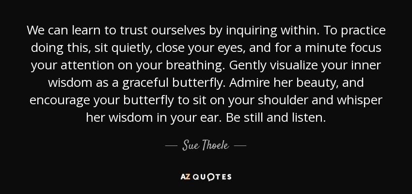 We can learn to trust ourselves by inquiring within. To practice doing this, sit quietly, close your eyes, and for a minute focus your attention on your breathing. Gently visualize your inner wisdom as a graceful butterfly. Admire her beauty, and encourage your butterfly to sit on your shoulder and whisper her wisdom in your ear. Be still and listen. - Sue Thoele