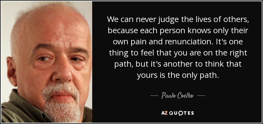 We can never judge the lives of others, because each person knows only their own pain and renunciation. It's one thing to feel that you are on the right path, but it's another to think that yours is the only path. - Paulo Coelho