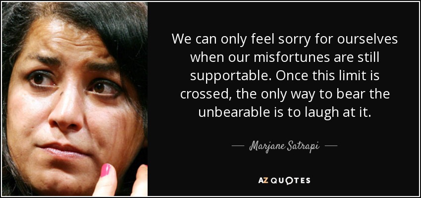 We can only feel sorry for ourselves when our misfortunes are still supportable. Once this limit is crossed, the only way to bear the unbearable is to laugh at it. - Marjane Satrapi