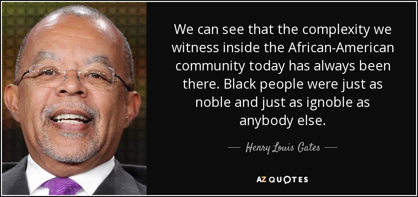 We can see that the complexity we witness inside the African-American community today has always been there. Black people were just as noble and just as ignoble as anybody else. - Henry Louis Gates