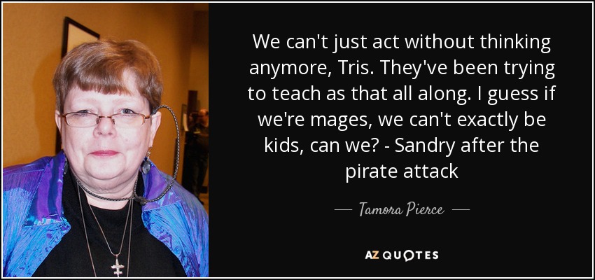 We can't just act without thinking anymore, Tris. They've been trying to teach as that all along. I guess if we're mages, we can't exactly be kids, can we? - Sandry after the pirate attack - Tamora Pierce