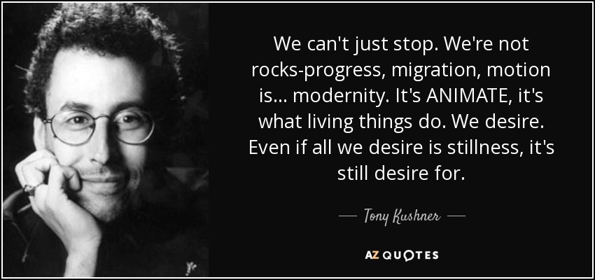 We can't just stop. We're not rocks-progress, migration, motion is... modernity. It's ANIMATE, it's what living things do. We desire. Even if all we desire is stillness, it's still desire for. - Tony Kushner