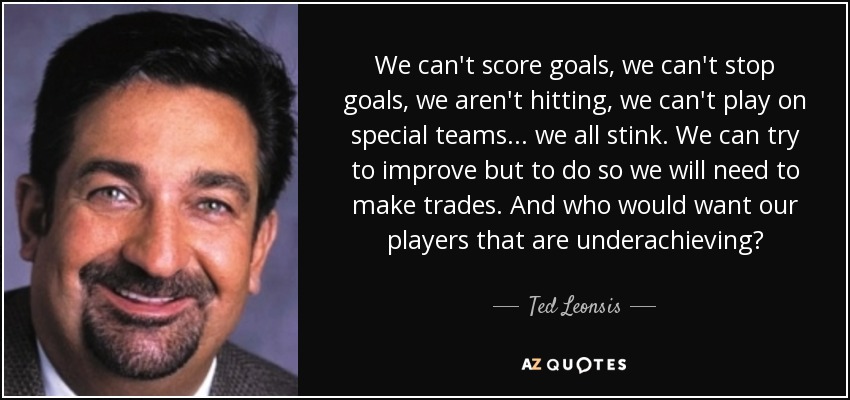 We can't score goals, we can't stop goals, we aren't hitting, we can't play on special teams... we all stink. We can try to improve but to do so we will need to make trades. And who would want our players that are underachieving? - Ted Leonsis