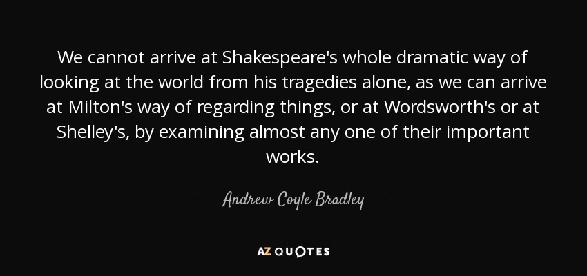 We cannot arrive at Shakespeare's whole dramatic way of looking at the world from his tragedies alone, as we can arrive at Milton's way of regarding things, or at Wordsworth's or at Shelley's, by examining almost any one of their important works. - Andrew Coyle Bradley