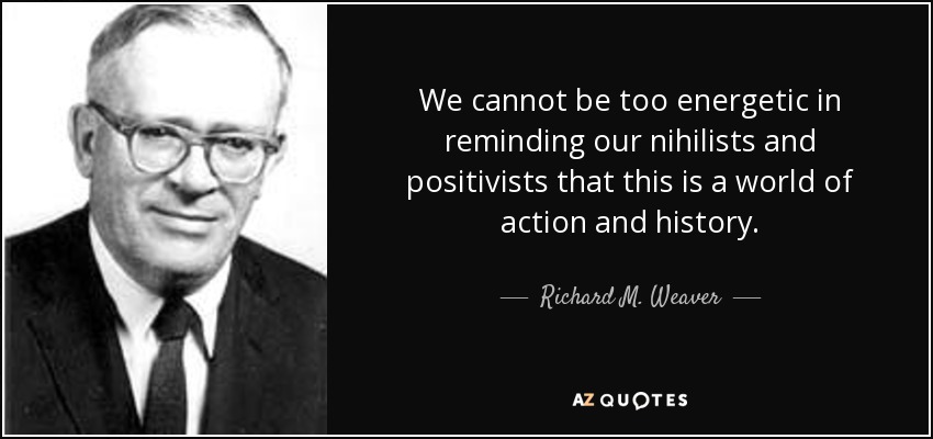 We cannot be too energetic in reminding our nihilists and positivists that this is a world of action and history. - Richard M. Weaver