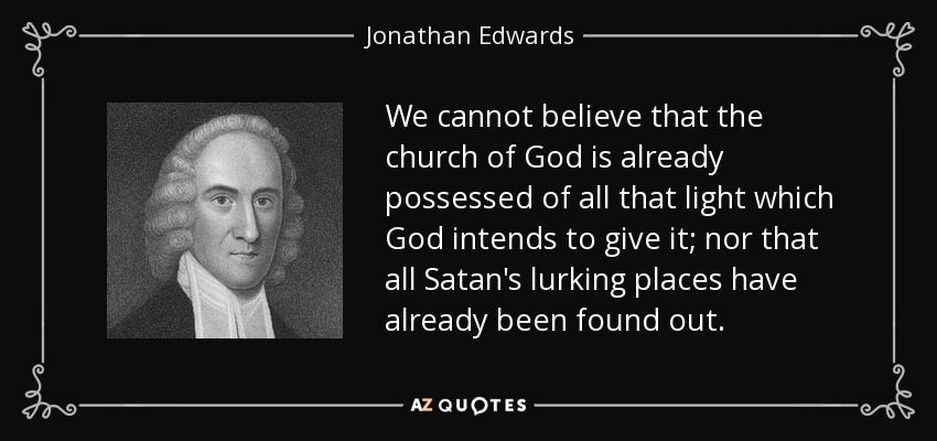 We cannot believe that the church of God is already possessed of all that light which God intends to give it; nor that all Satan's lurking places have already been found out. - Jonathan Edwards