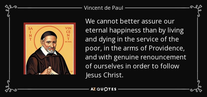 We cannot better assure our eternal happiness than by living and dying in the service of the poor, in the arms of Providence, and with genuine renouncement of ourselves in order to follow Jesus Christ. - Vincent de Paul