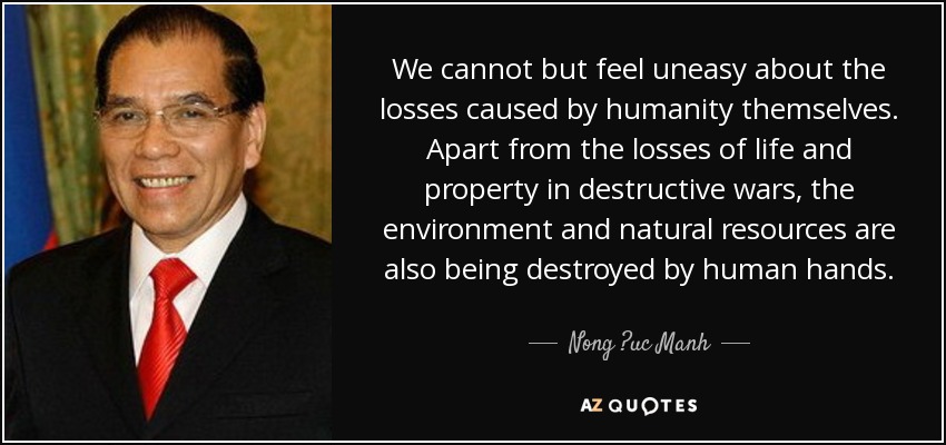 No podemos sino sentirnos intranquilos ante las pérdidas causadas por la propia humanidad. Aparte de las pérdidas de vidas y bienes en guerras destructivas, el medio ambiente y los recursos naturales también están siendo destruidos por la mano del hombre. - Nong ?uc Manh