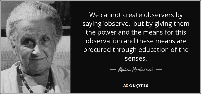 We cannot create observers by saying 'observe,' but by giving them the power and the means for this observation and these means are procured through education of the senses. - Maria Montessori