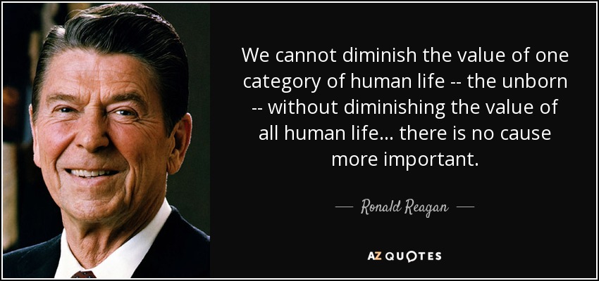 We cannot diminish the value of one category of human life -- the unborn -- without diminishing the value of all human life . . . there is no cause more important. - Ronald Reagan