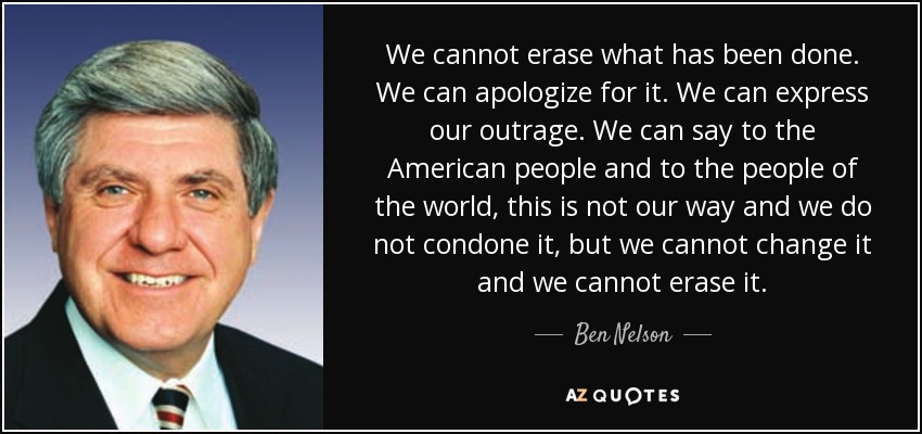 We cannot erase what has been done. We can apologize for it. We can express our outrage. We can say to the American people and to the people of the world, this is not our way and we do not condone it, but we cannot change it and we cannot erase it. - Ben Nelson