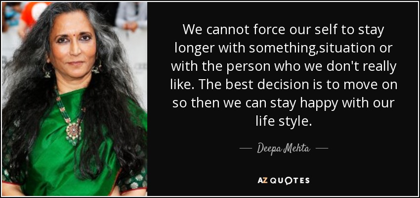 We cannot force our self to stay longer with something,situation or with the person who we don't really like . The best decision is to move on so then we can stay happy with our life style. - Deepa Mehta