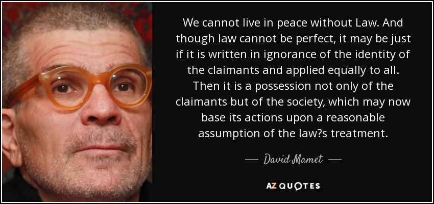 We cannot live in peace without Law. And though law cannot be perfect, it may be just if it is written in ignorance of the identity of the claimants and applied equally to all. Then it is a possession not only of the claimants but of the society, which may now base its actions upon a reasonable assumption of the law?s treatment. - David Mamet