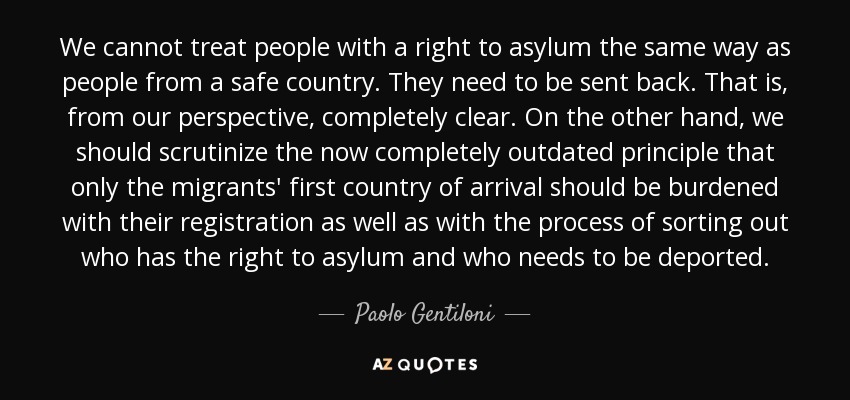 We cannot treat people with a right to asylum the same way as people from a safe country. They need to be sent back. That is, from our perspective, completely clear. On the other hand, we should scrutinize the now completely outdated principle that only the migrants' first country of arrival should be burdened with their registration as well as with the process of sorting out who has the right to asylum and who needs to be deported. - Paolo Gentiloni