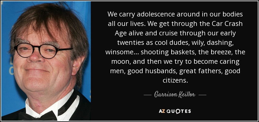 Llevamos la adolescencia en el cuerpo toda la vida. Superamos vivos la edad del accidente de coche y nos paseamos por la veintena como tíos guays, astutos, elegantes, atractivos... lanzando a canasta, a la brisa, a la luna, y luego intentamos convertirnos en hombres cariñosos, buenos maridos, grandes padres, buenos ciudadanos. - Garrison Keillor