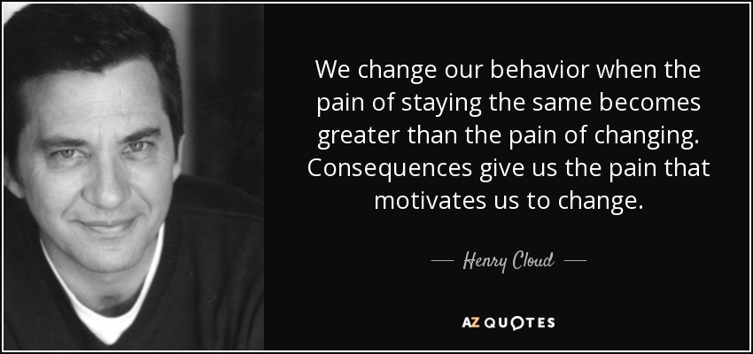 We change our behavior when the pain of staying the same becomes greater than the pain of changing. Consequences give us the pain that motivates us to change. - Henry Cloud