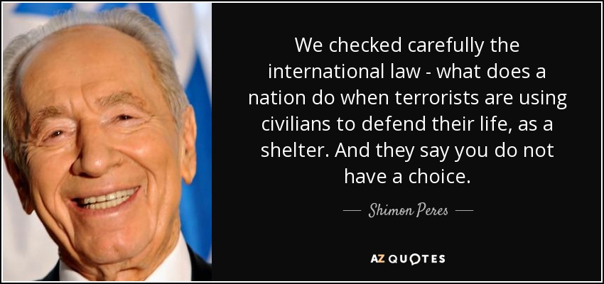 Comprobamos detenidamente el derecho internacional: qué hace una nación cuando los terroristas utilizan a civiles para defender su vida, como refugio. Y dicen que no tienen elección. - Shimon Peres