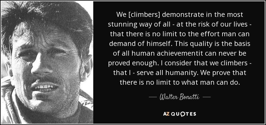 We [climbers] demonstrate in the most stunning way of all - at the risk of our lives - that there is no limit to the effort man can demand of himself. This quality is the basis of all human achievementit can never be proved enough. I consider that we climbers - that I - serve all humanity. We prove that there is no limit to what man can do. - Walter Bonatti