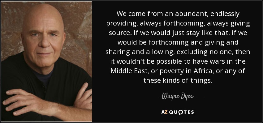 We come from an abundant, endlessly providing, always forthcoming, always giving source. If we would just stay like that, if we would be forthcoming and giving and sharing and allowing, excluding no one, then it wouldn't be possible to have wars in the Middle East, or poverty in Africa, or any of these kinds of things. - Wayne Dyer