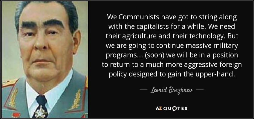 We Communists have got to string along with the capitalists for a while. We need their agriculture and their technology. But we are going to continue massive military programs. . . (soon) we will be in a position to return to a much more aggressive foreign policy designed to gain the upper-hand. - Leonid Brezhnev