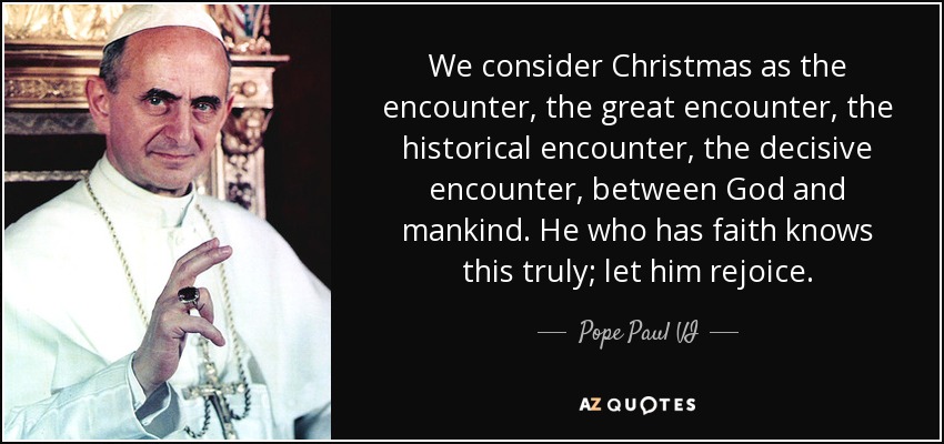 We consider Christmas as the encounter, the great encounter, the historical encounter, the decisive encounter, between God and mankind. He who has faith knows this truly; let him rejoice. - Pope Paul VI