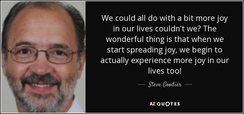 We could all do with a bit more joy in our lives couldn't we? The wonderful thing is that when we start spreading joy, we begin to actually experience more joy in our lives too! - Steve Goodier