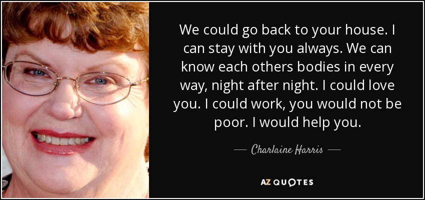 We could go back to your house. I can stay with you always. We can know each others bodies in every way, night after night. I could love you. I could work, you would not be poor. I would help you. - Charlaine Harris