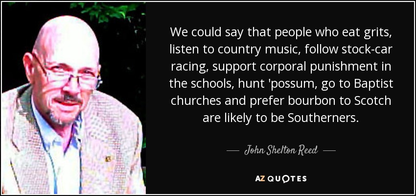 Podríamos decir que las personas que comen sémola, escuchan música country, siguen las carreras de coches de carreras, apoyan el castigo corporal en las escuelas, cazan zarigüeyas, van a iglesias baptistas y prefieren el bourbon al whisky escocés son probablemente sureños. - John Shelton Reed