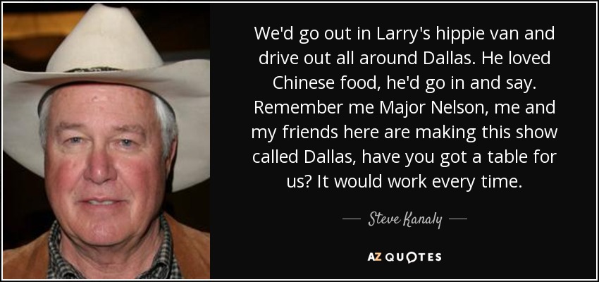 We'd go out in Larry's hippie van and drive out all around Dallas. He loved Chinese food, he'd go in and say. Remember me Major Nelson, me and my friends here are making this show called Dallas, have you got a table for us? It would work every time. - Steve Kanaly