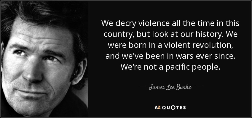 We decry violence all the time in this country, but look at our history. We were born in a violent revolution, and we've been in wars ever since. We're not a pacific people. - James Lee Burke