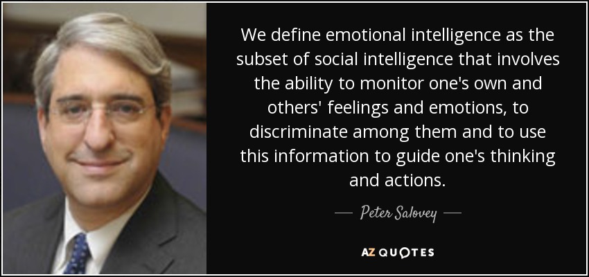 We define emotional intelligence as the subset of social intelligence that involves the ability to monitor one's own and others' feelings and emotions, to discriminate among them and to use this information to guide one's thinking and actions. - Peter Salovey