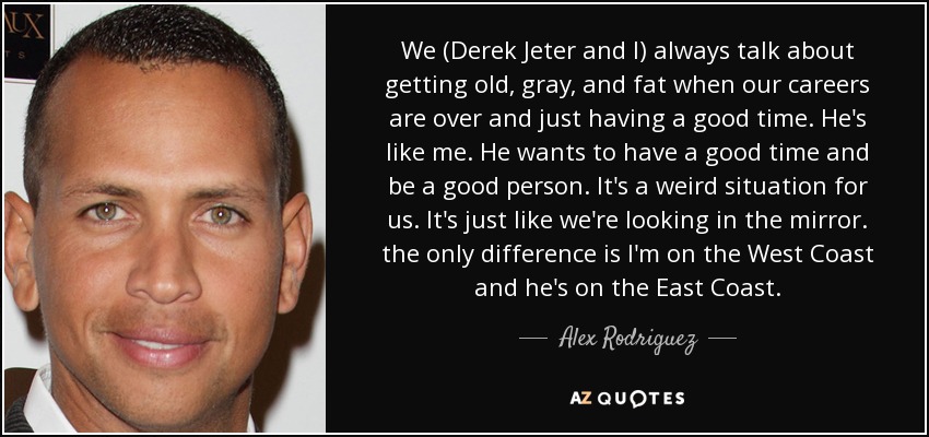 We (Derek Jeter and I) always talk about getting old, gray, and fat when our careers are over and just having a good time. He's like me. He wants to have a good time and be a good person. It's a weird situation for us. It's just like we're looking in the mirror. the only difference is I'm on the West Coast and he's on the East Coast. - Alex Rodriguez