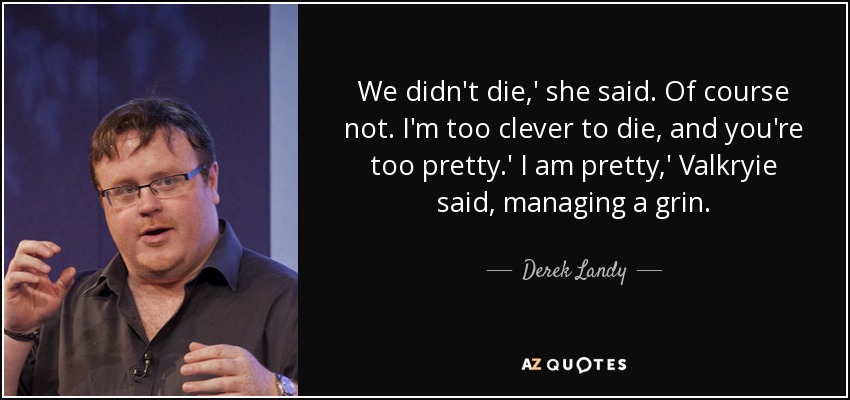 We didn't die,' she said. Of course not. I'm too clever to die, and you're too pretty.' I am pretty,' Valkryie said, managing a grin. - Derek Landy