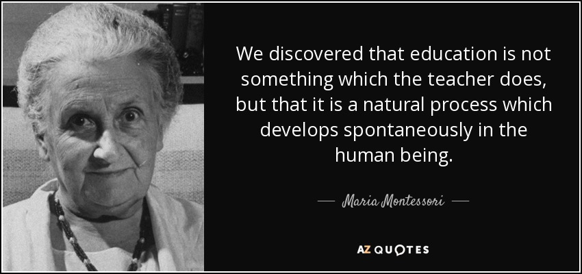 We discovered that education is not something which the teacher does, but that it is a natural process which develops spontaneously in the human being. - Maria Montessori