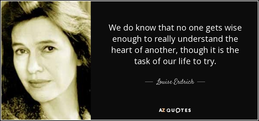 We do know that no one gets wise enough to really understand the heart of another, though it is the task of our life to try. - Louise Erdrich