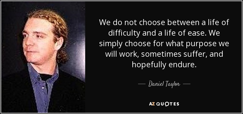 We do not choose between a life of difficulty and a life of ease. We simply choose for what purpose we will work, sometimes suffer, and hopefully endure. - Daniel Taylor