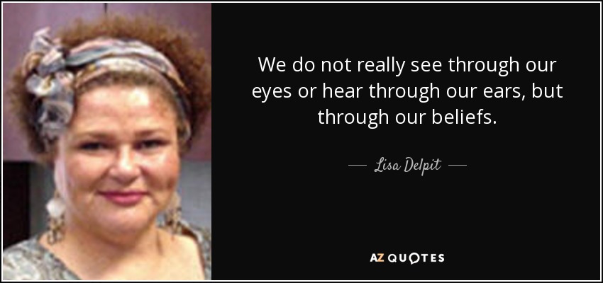 We do not really see through our eyes or hear through our ears, but through our beliefs. - Lisa Delpit