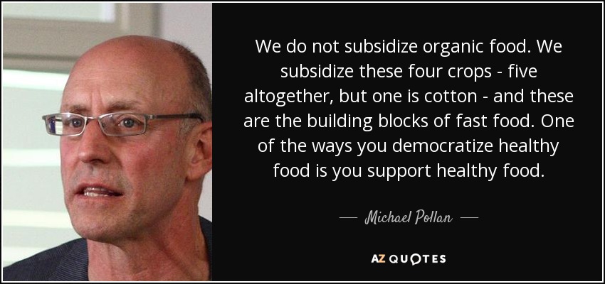 We do not subsidize organic food. We subsidize these four crops - five altogether, but one is cotton - and these are the building blocks of fast food. One of the ways you democratize healthy food is you support healthy food. - Michael Pollan