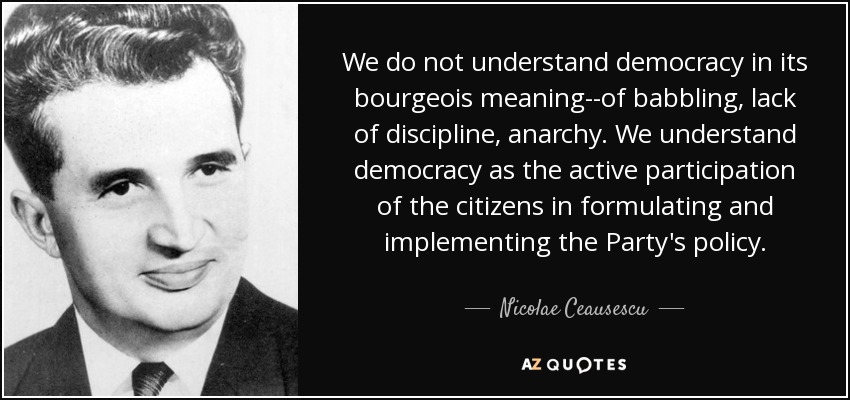 We do not understand democracy in its bourgeois meaning--of babbling, lack of discipline, anarchy. We understand democracy as the active participation of the citizens in formulating and implementing the Party's policy. - Nicolae Ceausescu
