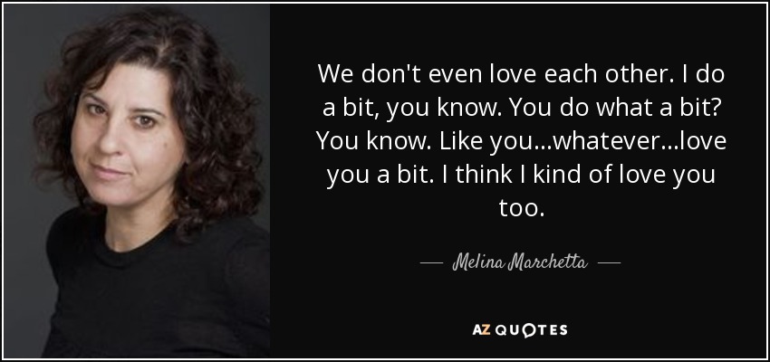 We don't even love each other. I do a bit, you know. You do what a bit? You know. Like you...whatever...love you a bit. I think I kind of love you too. - Melina Marchetta