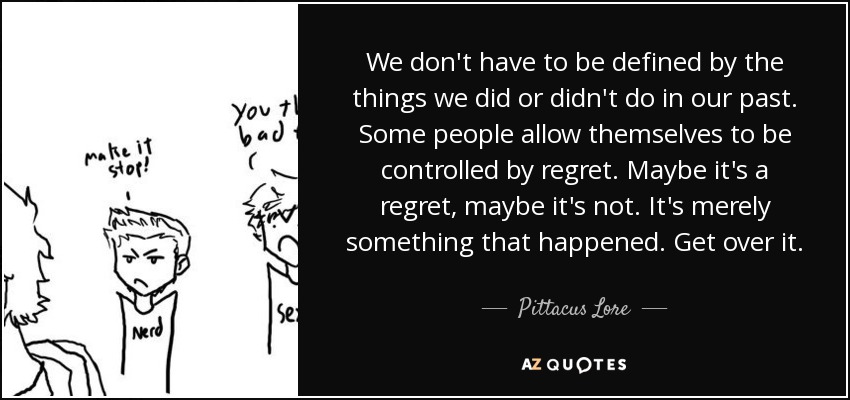 We don't have to be defined by the things we did or didn't do in our past. Some people allow themselves to be controlled by regret. Maybe it's a regret, maybe it's not. It's merely something that happened. Get over it. - Pittacus Lore