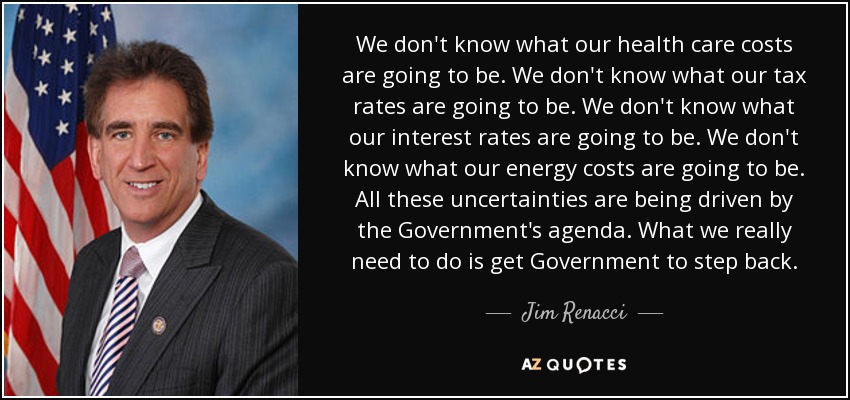 We don't know what our health care costs are going to be. We don't know what our tax rates are going to be. We don't know what our interest rates are going to be. We don't know what our energy costs are going to be. All these uncertainties are being driven by the Government's agenda. What we really need to do is get Government to step back. - Jim Renacci