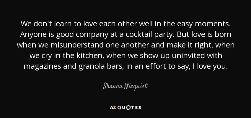 We don't learn to love each other well in the easy moments. Anyone is good company at a cocktail party. But love is born when we misunderstand one another and make it right, when we cry in the kitchen, when we show up uninvited with magazines and granola bars, in an effort to say, I love you. - Shauna Niequist